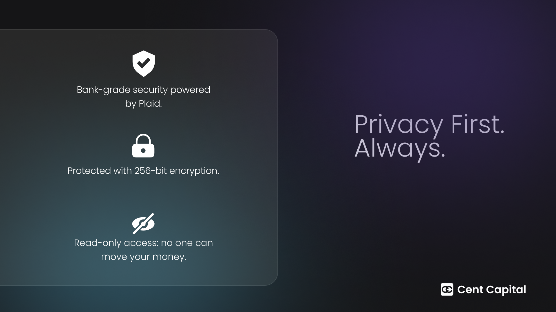 Cent Capital Your privacy and security are our top priorities. We use bank-grade security by Plaid, 256-bit encryption, and read-only access to ensure your data is always safe.